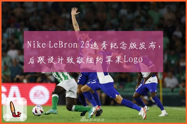 Nike LeBron 23选秀纪念版发布，后跟设计致敬纽约苹果Logo