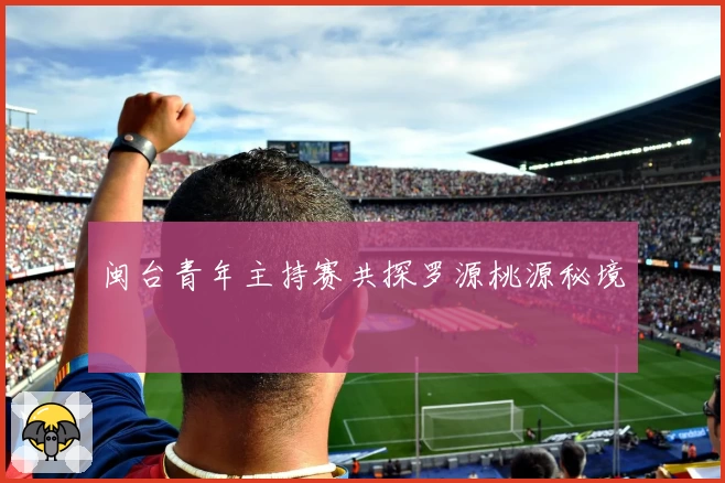 闽台青年主持赛共探罗源桃源秘境