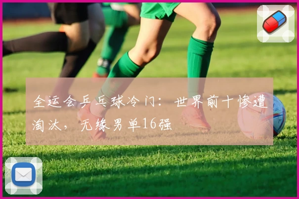 全运会乒乓球冷门：世界前十惨遭淘汰，无缘男单16强