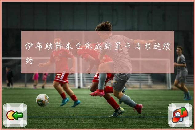 伊布助阵米兰完成新星卡马尔达续约