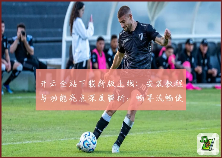 开云全站下载新版上线:安装教程与功能亮点深度解析,畅享流畅使用体验