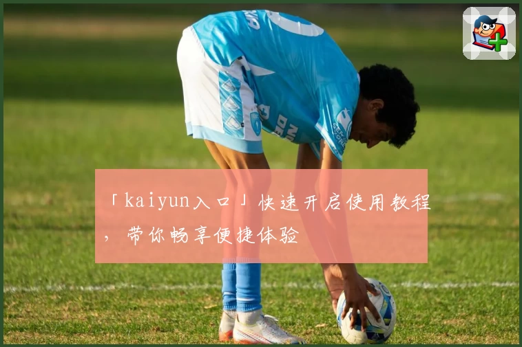 「kaiyun入口」快速开启使用教程，带你畅享便捷体验