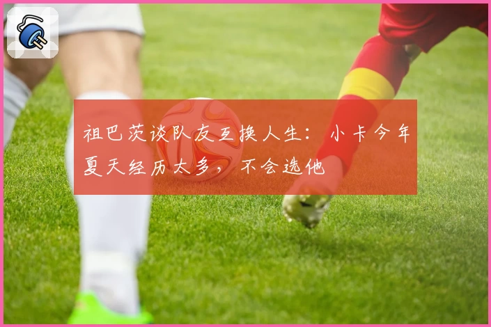 祖巴茨谈队友互换人生：小卡今年夏天经历太多，不会选他