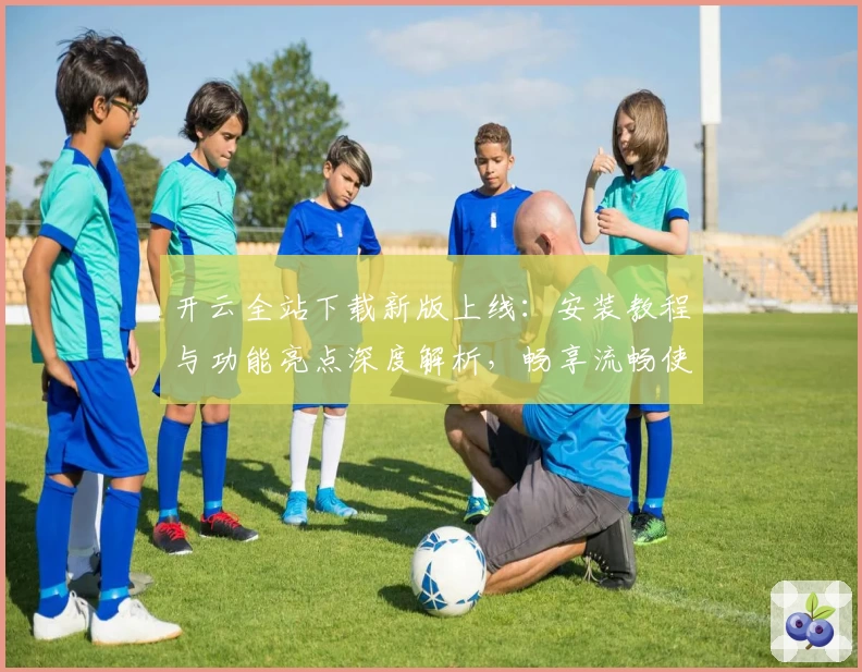 开云全站下载新版上线：安装教程与功能亮点深度解析，畅享流畅使用体验